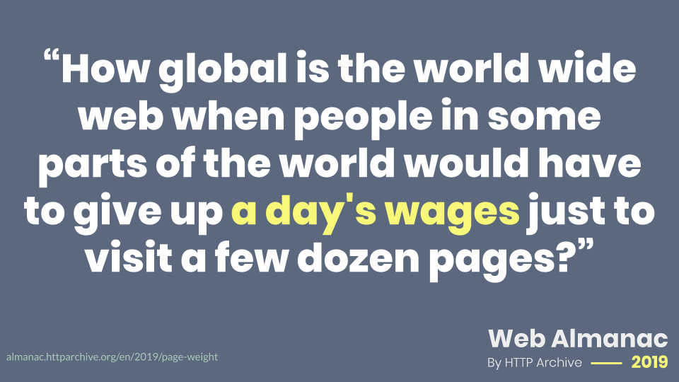 Quote from the Page Weight chapter of the 2019 Web Almanac: “How global is the world wide web when people in some parts of the world would have to give up a day's wages just to visit a few dozen pages?"