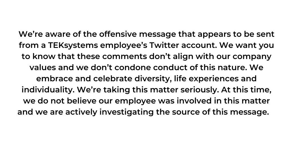 If you are visiting our page because you have heard about an offensive message that appears to be sent from a TEKsystems employee’s Twitter account, please know we are actively investigating the source of this message.