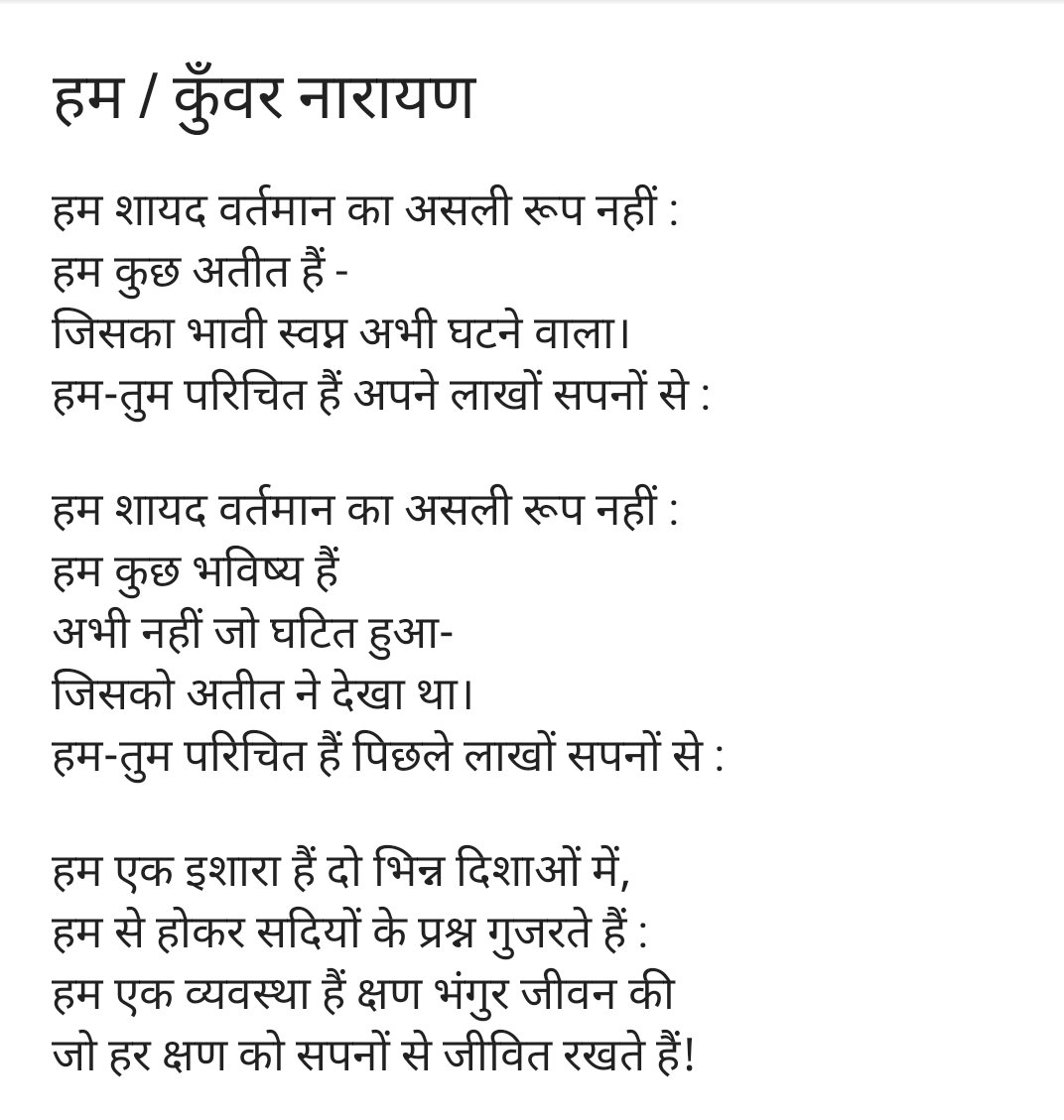 हम / कुँवर नारायण

हम शायद वर्तमान का असली रूप नहीं :
हम कुछ भविष्य हैं 
अभी नहीं जो घटित हुआ-
जिसको अतीत ने देखा था। 
हम-तुम परिचित हैं पिछले लाखों सपनों से :