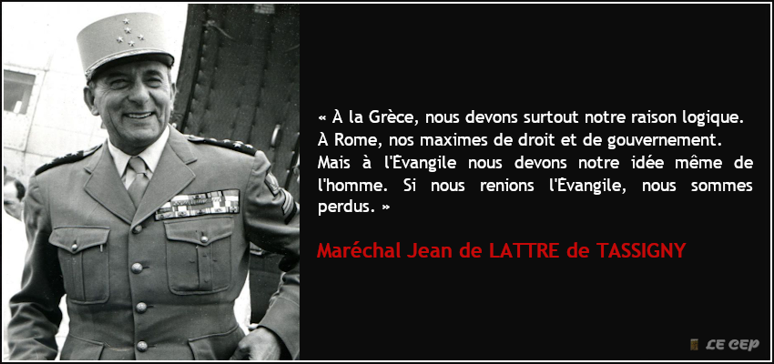 LeCEP_Science's tweet photo. "À la Grèce, nous devons surtout notre raison logique.
À Rome, nos maximes de droit et de gouvernement.
Mais à l'Évangile nous devons notre idée même de l'homme. Si nous renions l'Évangile, nous sommes perdus."

Maréchal Jean de LATTRE de TASSIGNY (1889-1952) https://t.co/96I3geiVHa