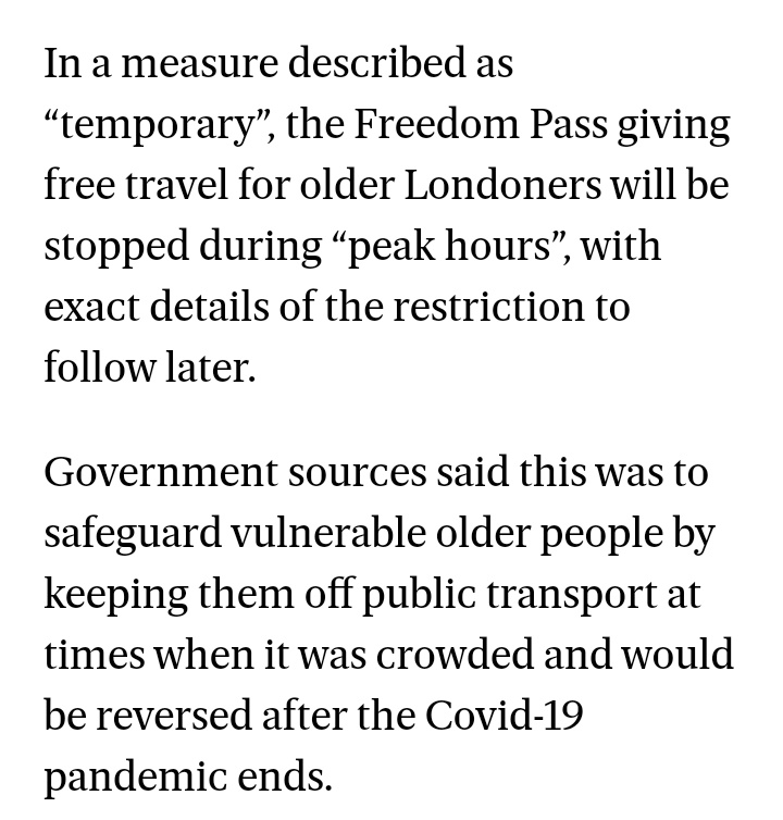 In a measure described as “temporary”, the Freedom Pass giving free travel for older Londoners will be stopped during “peak hours”, with exact details of the restriction to follow later.

Government sources said this was to safeguard vulnerable older people by keeping them off public transport at times when it was crowded and would be reversed after the Covid-19 pandemic ends.