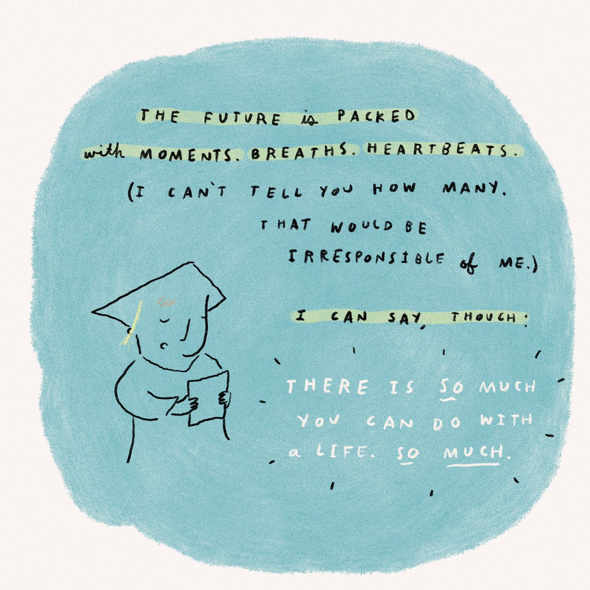 The future is packed with moments. With breaths. With heartbeats. (I can’t tell you how many. That would be irresponsible of me.) I can say, though: There is so much you can do with a life. So much.