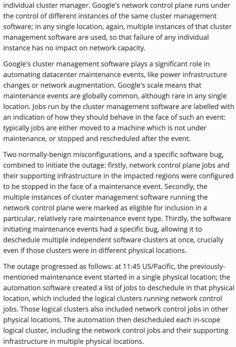 Google's network control plane runs under the control of different instances of the same cluster management software ...

Two normally-benign misconfigurations, and a specific software bug, combined to initiate the outage: ... network control plane jobs and their supporting infrastructure in the impacted regions were configured to be stopped in the face of a maintenance event ... multiple instances of cluster management software running the network control plane were marked as eligible for inclusion ... the software initiating maintenance events had a specific bug, allowing it to deschedule multiple independent software clusters at once ...

The outage progressed as follows: at 11:45 US/Pacific, the previously-mentioned maintenance event started in a single physical location; the automation software created a list of jobs to deschedule in that physical location, which included the logical clusters running network control jobs. Those logical clusters also included network control ...