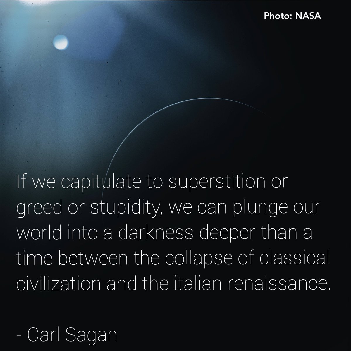 If we capitulate to superstition or greed or stupidity, we can plunge our world into a darkness deeper than a time between the collapse of classical civilization and the Italian Renaissance.

- Carl Sagan