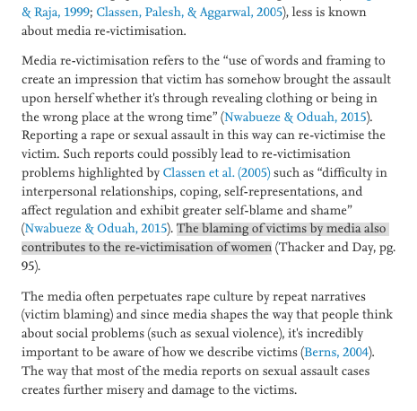 Media re-victimisation refers to the “use of words and framing to create an impression that victim has somehow brought the assault upon herself whether it's through revealing clothing or being in the wrong place at the wrong time” (Nwabueze & Oduah, 2015). Reporting a rape or sexual assault in this way can re-victimise the victim. Such reports could possibly lead to re-victimisation problems highlighted by Classen et al. (2005) such as “difficulty in interpersonal relationships, coping, self-representations, and affect regulation and exhibit greater self-blame and shame” (Nwabueze & Oduah, 2015). The blaming of victims by media also contributes to the re-victimisation of women (Thacker and Day, pg. 95).

The media often perpetuates rape culture by repeat narratives (victim blaming) and since media shapes the way that people think about social problems (such as sexual violence), it's incredibly important to be aware of how we describe victims (Berns, 2004). 