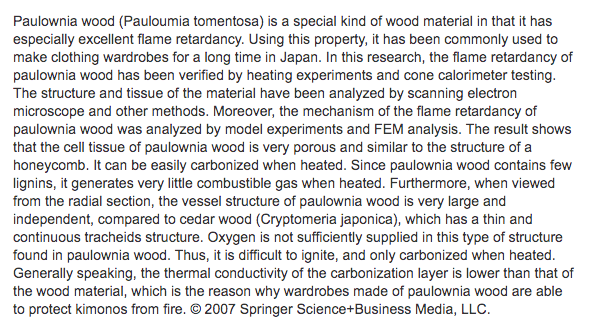 Most important, kiri wood is supremely difficult to burn. In case of a fire, the tansu would often remain even as the house burned, the interiors and contents were in perfect condition: "Flame retardancy of paulownia wood and its mechanism, Aug 2007, Journal of Materials Science"