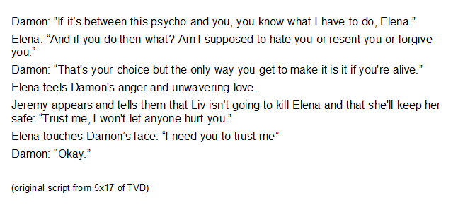 In the original version in the script for 5x17 when Damon and Elena have a confrontation with Liv, Elena touches Damon's cheek to reassure him which they cut from the episode