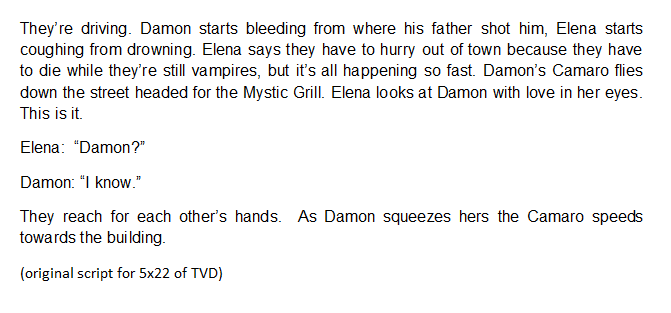The original script for Damon and Elena car scene in 5x22Damon's thought that he has "Never been more in love" when Elena decided to die with him and Elena looking at Damon with love in her eyes