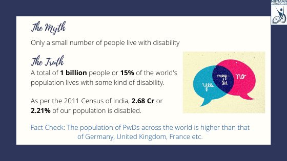 Myth: Only a small number of people live with a disability.Truth: A total of 1 billion people or 15% of the world's population lives with disability. Fact: The population of PwDs around the world is higher than that of Germany, United Kingdom, France etc.