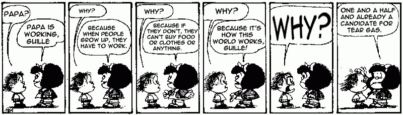 In this comic strip, Mafalda is with her younger brother Guille who is asking questions. When Mafalda tells him that their father is away because he is at work, and Guille asks why, Mafalda answers: Because it's how this world works, Guille! Guille responds by asking Why? once more. Mafalda replies: One and a half and already a candidate for tear gas.