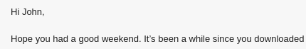 Hi John,

Hope you had a good weekend. It's been a while since you downloaded