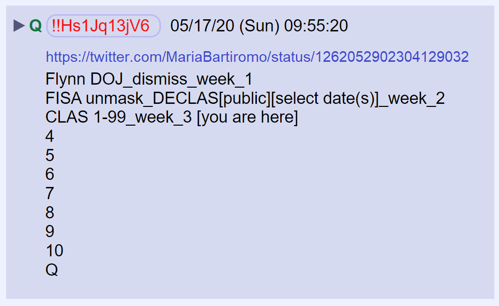 3) Q gave us a weekly calendar of events pertaining to the declassification of documents related to the surveillance of General Flynn.It appears more documents will be declassified this week(I interpret CLAS 1-99 as meaning "Classified at this time.") https://twitter.com/MariaBartiromo/status/1262052902304129032