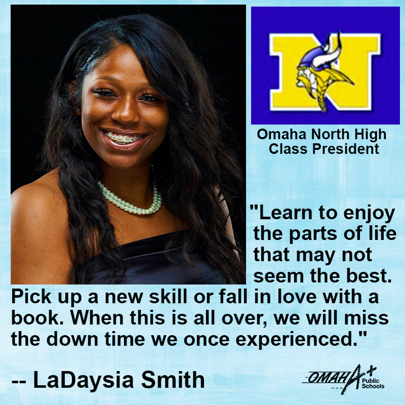 "Learn to enjoy the parts of life that may not seem the best. Pick up a new skill or fall in love with a book. When this is all over, we will miss the down time we once experienced." <a href="/OPS_NorthHigh/">North High School</a> senior LaDaysia Smith said.