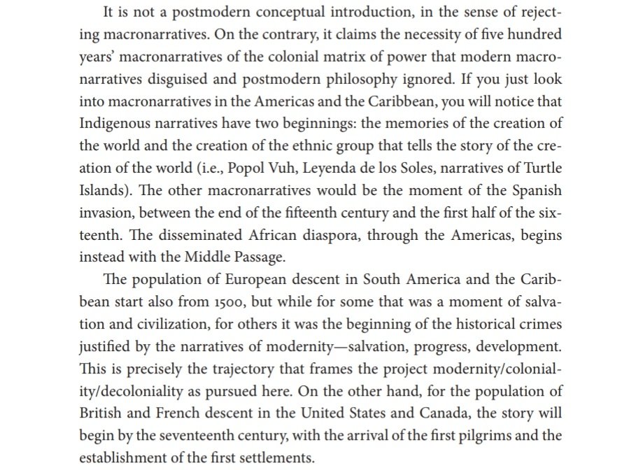 "[decoloniality] is not a postmodern conceptual introduction, in the sense of rejecting macronarratives. On the contrary, it claims the necessity of 500 years' macronarratives of the colonial matrix of power that modern macronarratives disguised and postmodern philosophy ignored"