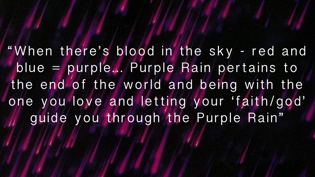 However, Prince did on one occasion offer a clue as to the meaning of PR:“When there’s blood in the sky - red and blue = purple.. purple rain pertains to the end of the world and being with the one you love and letting your “faith/god"guide you through the purple rain”.