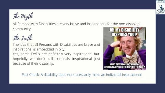 Myth: All Persons with Disabilities are very brave and inspirational for the non-disabled community.Truth: The idea that all PwDs are brave and inspirational is embedded in pity. Fact Check: A disability does not necessarily make an individual inspirational.