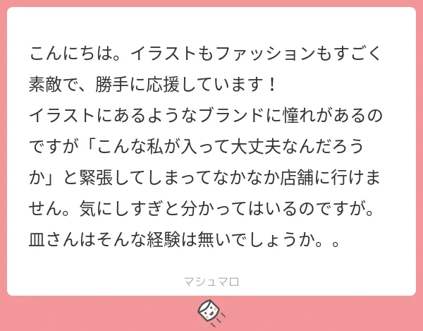 マシュマロありがとうございます!
私もハイブラのお店に行くのはもう滝汗ダラダラです…
某ハイブラのお姉さんとのこのやりとりで、ブランドに関わらず大好きな服を自信を持って着ていこう!と思いました…!
(詳しいお礼などはインスタにて…!) 
