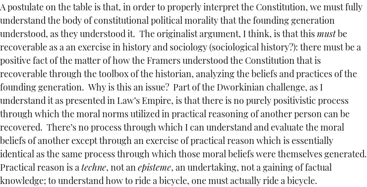If the anti-originalist point is merely, as I take this paragraph to be saying, that "positivistic" history & sociology aren't enough, you can't interpret law without practicing law---I agree. I'm not a legal positivist.But then the question becomes WHICH law you're practicing.