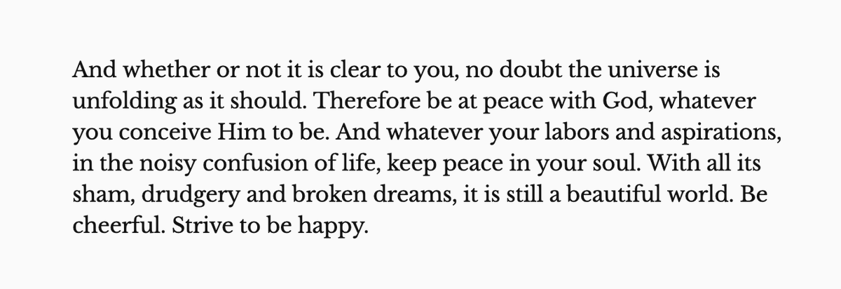 And whether or not it is clear to you, no doubt the universe is unfolding as it should. Therefore be at peace with God, whatever you conceive Him to be. And whatever your labors and aspirations, in the noisy confusion of life, keep peace in your soul. With all its sham, drudgery and broken dreams, it is still a beautiful world. Be cheerful. Strive to be happy.