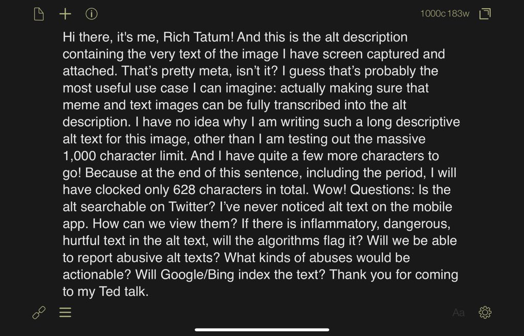 Hi there, it's me, Rich Tatum! And this is the alt description containing the very text of the image I have screen captured and attached. That’s pretty meta, isn’t it? I guess that’s probably the most useful use case I can imagine: actually making sure that meme and text images can be fully transcribed into the alt description. I have no idea why I am writing such a long descriptive alt text for this image, other than I am testing out the massive 1,000 character limit. And I have quite a few more characters to go! Because at the end of this sentence, including the period, I will have clocked only 628 characters in total. Wow! Questions: Is the alt searchable on Twitter? I’ve never noticed alt text on the mobile app. How can we view them? If there is inflammatory, dangerous, hurtful text in the alt text, will the algorithms flag it? Will we be able to report abusive alt texts? What kinds of abuses would be actionable? Will Google/Bing index the text? Thank you for coming to my Ted talk.