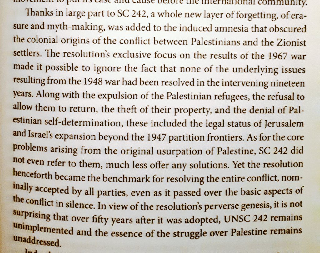 "Thanks in large part to [Security Council Resolution 242], a whole new layer of forgetting, of erasure and myth-making, was added to the induced amnesia that obscured the colonial origins of the conflict between Palestinians and Zionist settlers."