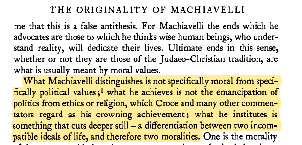 "What Machiavelli distinguishes is not specifically moral from specifically political values...what he institutes is something that cuts deeper still - a differentiation between two incompatible ideals of life, and therefore two moralities."