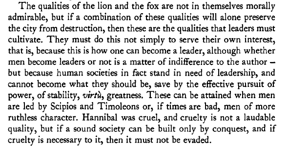 "The qualities of the lion and the fox are not in themselves morally admirable, but if a combination of these qualities will alone preserve the city from destruction, then these are the qualities that leaders must cultivate..if cruelty is necessary, then it must not be evaded."