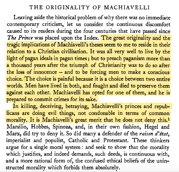 "The choice is painful because it is a choice between two entire worlds. Men have lived in both, fought and died to preserve them against each other. Machiavelli has opted for one of them, and he is prepared to commit crimes for its sake."