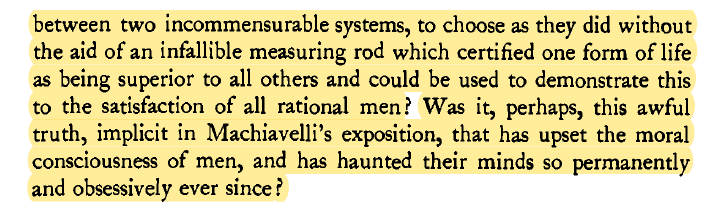 Machiavelli revealed that people must sometimes make choices between incompatible moral valuesAnd that there is no rational, objective measuring stick to choose between ends that are equally valid  http://berlin.wolf.ox.ac.uk/published_works/ac/machiavelli.pdf