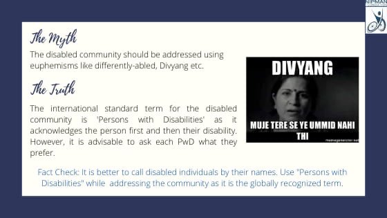 Myth: The disabled community should be addressed using euphemisms like differently-abled, Divyang etc. Truth: The international standard term for the disabled community is 'Persons with Disabilities'Fact Check: It is better to call disabled individuals by their names.