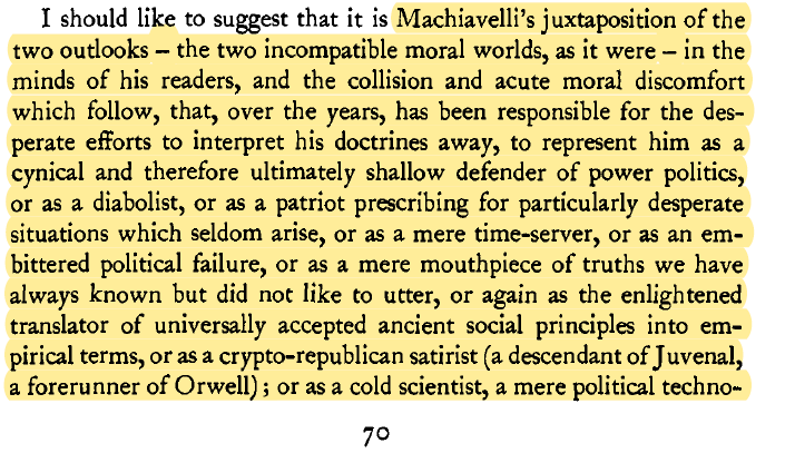 "Machiavelli's juxtaposition of two incompatible moral worlds, and the acute moral discomfort which follow, has been responsible for the desperate efforts to interpret his doctrines away, to represent him as a cynical and therefore ultimately shallow defender of power politics"