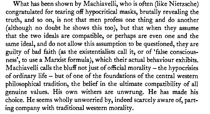 "Machiavelli calls the bluff of one of the foundations of the central western philosophical tradition, the belief in the ultimate compatibility of all genuine values...He seems wholly unworried by, indeed scarcely aware of, parting company with traditional western morality."