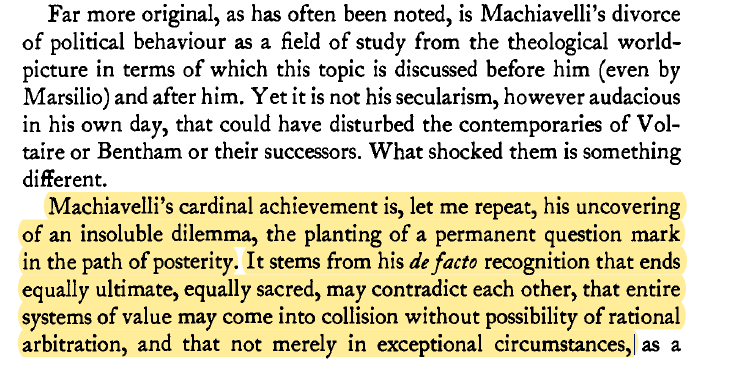 "Machiavelli's cardinal achievement is his uncovering of an insoluble dilemma...his de facto recognition that ends equally ultimate, equally sacred, may contradict each other, that entire systems of value may come into collision without possibility of rational arbitration"