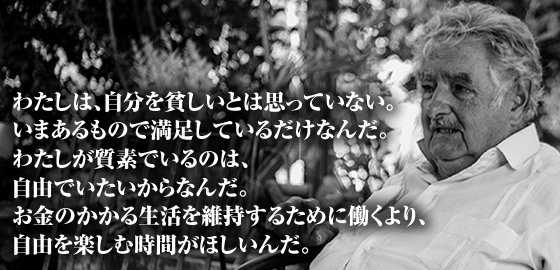 映画 ムヒカ 世界でいちばん貧しい大統領から日本人へ 全国順次公開中 ムヒカさんの名言 わたしは自分を貧しいと思っていない いまあるもので満足しているだけなんだ 質素な生活で自由でいられることに満足しているムヒカさん 前回の名言に続く 映画 ムヒカ 世界でいちばん貧しい大統領から日本人へ 全国順次公開中 ムヒカさんの名言 わたしは自分を貧しいと思っていない いまあるもので満足しているだけなんだ 質素な生活で自由でいられることに満足しているムヒカさん 前回の名言に続く
