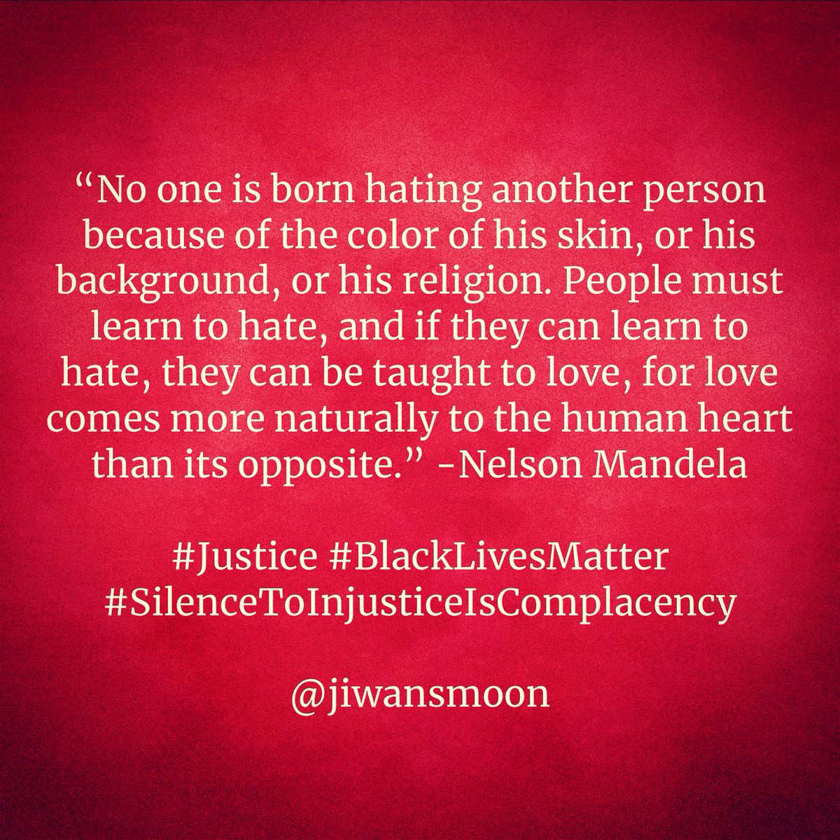 “No one is born hating another person because of the color of his skin, or his background, or his religion. People must learn to hate, and if they can learn to hate, they can be taught to love, for love comes more naturally to the human heart than its opposite.” -Nelson Mandela
