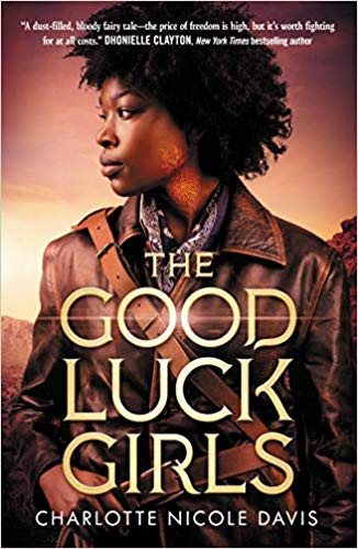 THE GOOD LUCK GIRLS by Charlotte Nicole Davis: Five girls, sold into slavery as children, escape after one kills a man. Seeking an improbable legend, the girls need each other to survive. Full of Wild West ideas of freedom and revenge, with Black girls, queer girls, angry girls.
