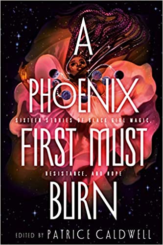 A PHOENIX MUST FIRST BURN edited by Patrice Caldwell: 16 shining tales of Black girl magic by Black writers, compiled by author/former editor Patrice Caldwell. Retold folktales to futuristic stories centering Black girls as rebels, scientists, vampires, and more.