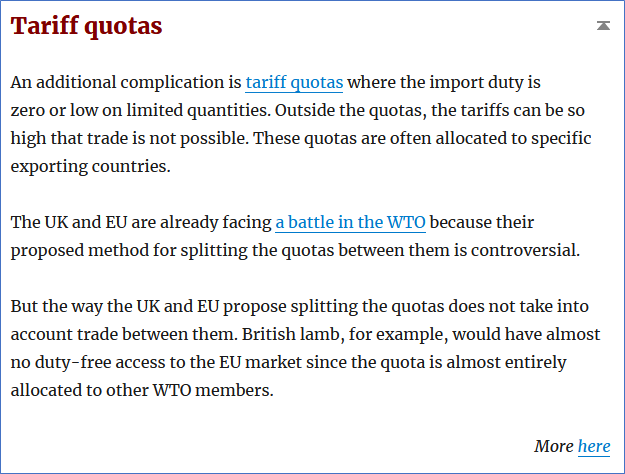 12/20—Tariff quotas: where import duty is zero or low on limited quantities, but high outside the quotas.Tariff quotas are complex and controversial.Without a deal, the UK and EU might not have access to each other’s tariff quotas on some products. https://tradebetablog.wordpress.com/2020/05/27/summary-wto-terms-brexit/#quotas