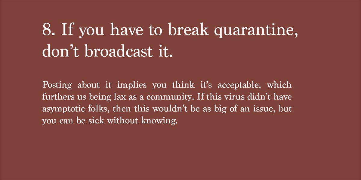 8. If you have to break quarantine, don’t broadcast it.Posting about it implies you think it’s acceptable, which furthers us being lax as a community. If this virus didn’t have asymptotic folks, then this wouldn’t be as big of an issue, but you can be sick without knowing.