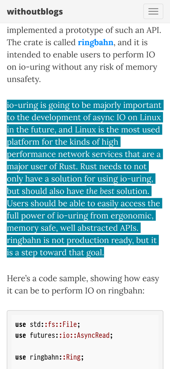 io-uring is going to be majorly important to the development of async IO on Linux in the future, and Linux is the most used platform for the kinds of high performance network services that are a major user of Rust. Rust needs to not only have a solution for using io-uring, but should also have the best solution. Users should be able to easily access the full power of io-uring from ergonomic, memory safe, well abstracted APIs. ringbahn is not production ready, but it is a step toward that goal.