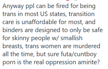 i don't think it's "oppression" but i do think it's fair to give trans* ppl the breadth to express discomfort with certain kinds of porn because we /do/ have lived experience in dealing with people who project their fictional porn preferences onto us