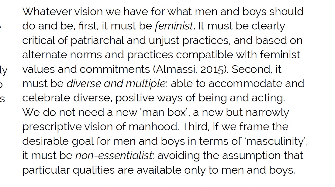 How can we shift traditional masculinity? 5/5 (3) Promote alternatives (continued). Whatever vision we have for men and boys, it must be a) feminist – based on equality, b) diverse and multiple, and c) non-essentialist. Report, pp. 50-53  https://jss.org.au/wp-content/uploads/2018/10/The-Man-Box-A-study-on-being-a-young-man-in-Australia.pdf