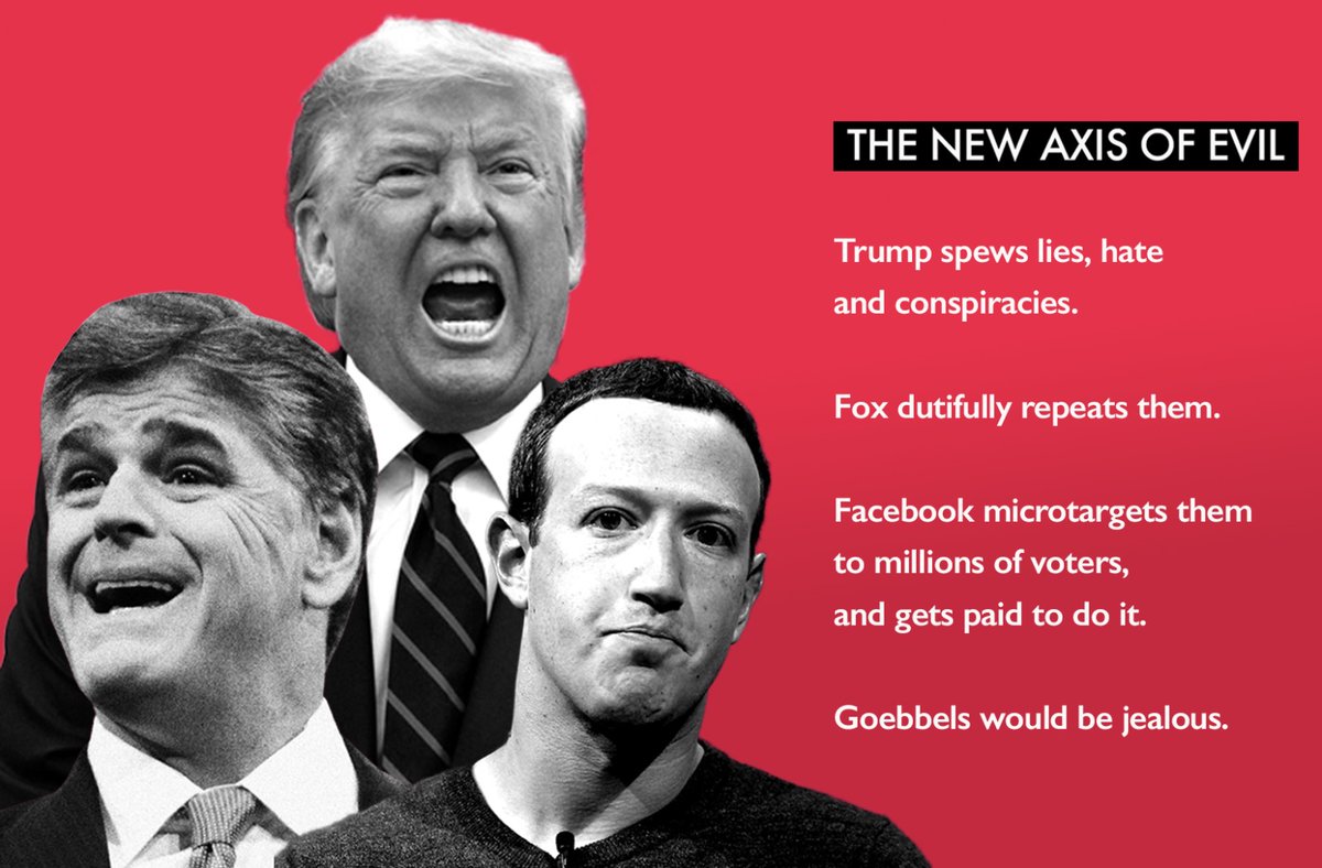 The new Axis of Evil.

Trump spews lies, hate and conspiracies. 

Fox dutifully repeats them. 

Facebook microtargets them to millions of voters—and gets paid to do it.

Goebbels would be jealous.