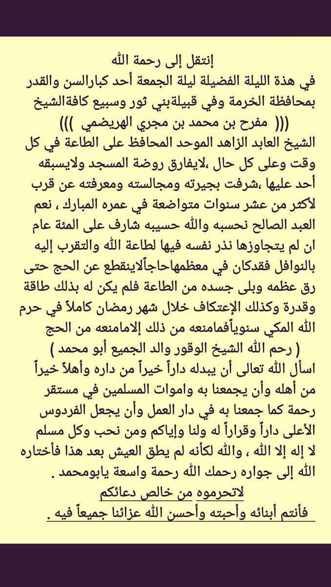 أحسن الله عزاء الجميع في وفاةالشيخ

مفرح بن محمد بن مجري الهريضمي الثوري

عاش زاهد في الدنيا مقبل على الآخرة
كما كان السلف الصالح

توفي الليلة في #الخرمة
الشيخ الوقور العابد الموحد 
الآمر بالمعروف الناهي عن المنكر 

أخواني في الله
إنقطع عمله فأذكروه بدعوة
فدعاء المسلم لأخيه مستحب