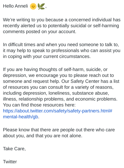 Twitter does not intervene in these situations and does not contact the emergency services with concerns about someone's welfare, but they do send out an email (screen shot attached) and a link of crisis lines and resources:  https://about.twitter.com/en_us/safety/safety-partners.html#mental-health/gb 8/14