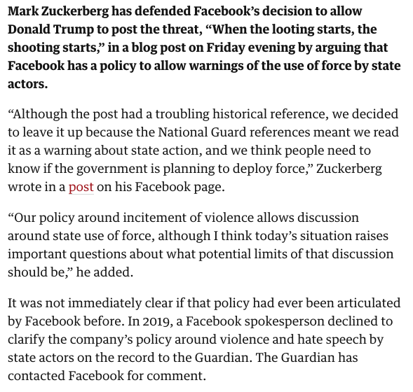 Zuck has now defended leaving up the post by revealing the Facebook has a policy to allow warnings of the use of force by state actors. AFAIK this is the first time the company has put such a policy in writing.  https://www.theguardian.com/us-news/live/2020/may/29/george-floyd-killing-protests-minneapolis-minnesota-us-twitter-donald-trump-latest-news-live?page=with:block-5ed19ac88f087122eca52383#block-5ed19ac88f087122eca52383