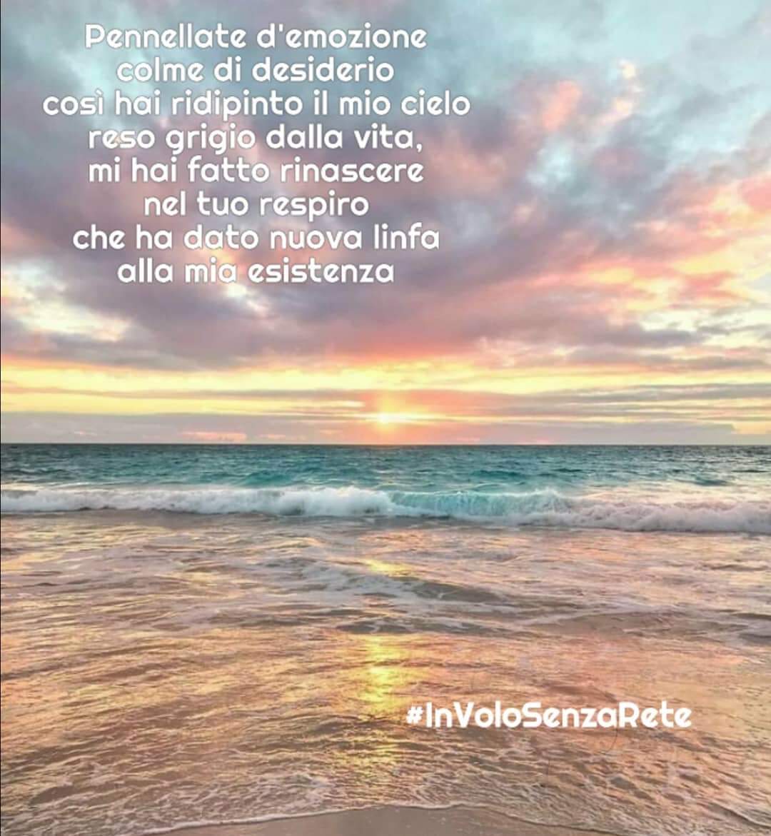 Pennellate d'emozione
colme di desiderio
così hai ridipinto il mio cielo
reso grigio dalla vita,
mi hai fatto rinascere
nel tuo respiro 
che ha dato nuova linfa
alla mia esistenza

#BuongiornoATutti #30maggio
#ColoriamoIlMondo
#InVoloSenzaRete #SensazioniPoetiche #ParlamiDiPoesia