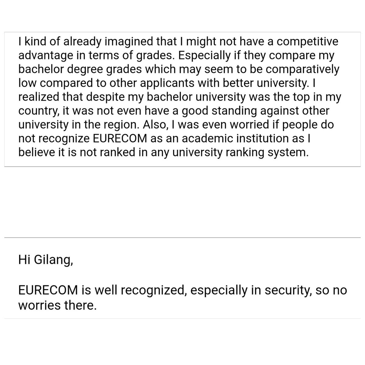 Ini kutipan e-mail gue ke prof of interest gue pas daftar ke "ivy league" Eropa yang gue gagal. Gue concern takut karena EURECOM ga begitu dikenal. Ga masuk ranking pula.Gue ditampar cuma dengan balasan singkat dari beliau. Beliau sendiri dulu sudah jadi tenured prof di U.S.