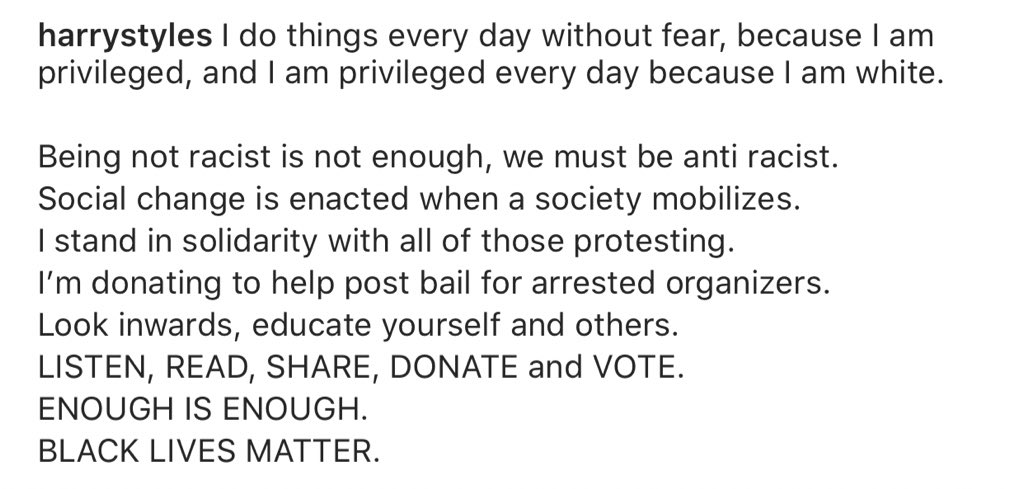 “I stand in solidarity with all those protesting. I’m donating to help post bail for arrested organizers. Look inwards, educate yourself and others. LISTEN, READ, SHARE, DONATE and VOTE. ENOUGH IS ENOUGH. BLACK LIVES MATTER.' - Harry on Instagram