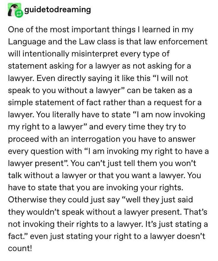 "Law enforcement will intentionally misinterpret every type of statement asking for lawyer as not asking for lawyer"... "You can't just tell them you won't talk without a lawyer present or that you want a lawyer. You have to state that you are invoking your rights"